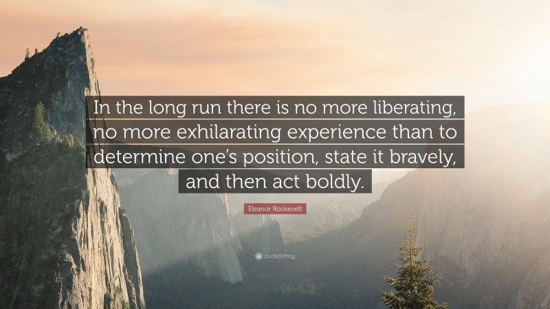 Eleanor Roosevelt Quote: “In the long run there is no more liberating, no more exhilarating experience than to determine one’s position, state it bravely, and then act boldly.”