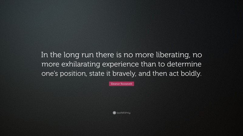 Eleanor Roosevelt Quote: “In the long run there is no more liberating, no more exhilarating experience than to determine one’s position, state it bravely, and then act boldly.”
