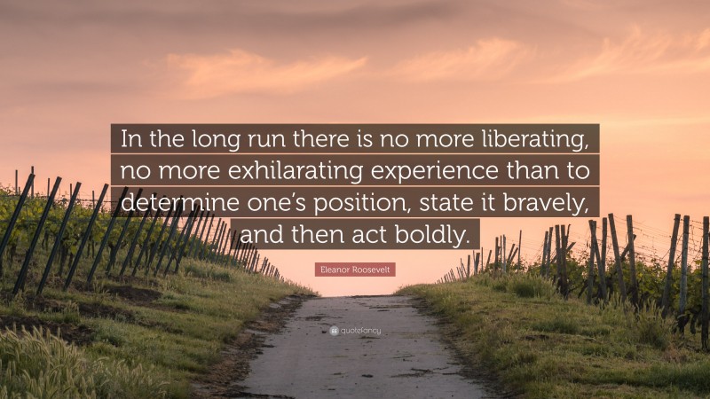 Eleanor Roosevelt Quote: “In the long run there is no more liberating, no more exhilarating experience than to determine one’s position, state it bravely, and then act boldly.”