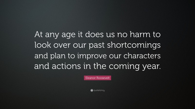 Eleanor Roosevelt Quote: “At any age it does us no harm to look over our past shortcomings and plan to improve our characters and actions in the coming year.”