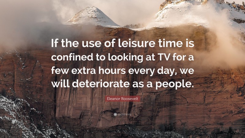 Eleanor Roosevelt Quote: “If the use of leisure time is confined to looking at TV for a few extra hours every day, we will deteriorate as a people.”