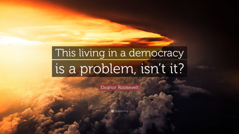 Eleanor Roosevelt Quote: “This living in a democracy is a problem, isn’t it?”