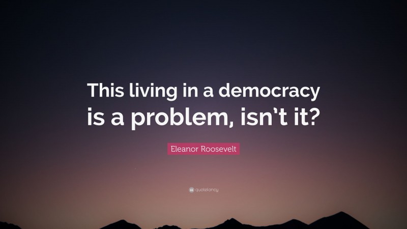 Eleanor Roosevelt Quote: “This living in a democracy is a problem, isn’t it?”