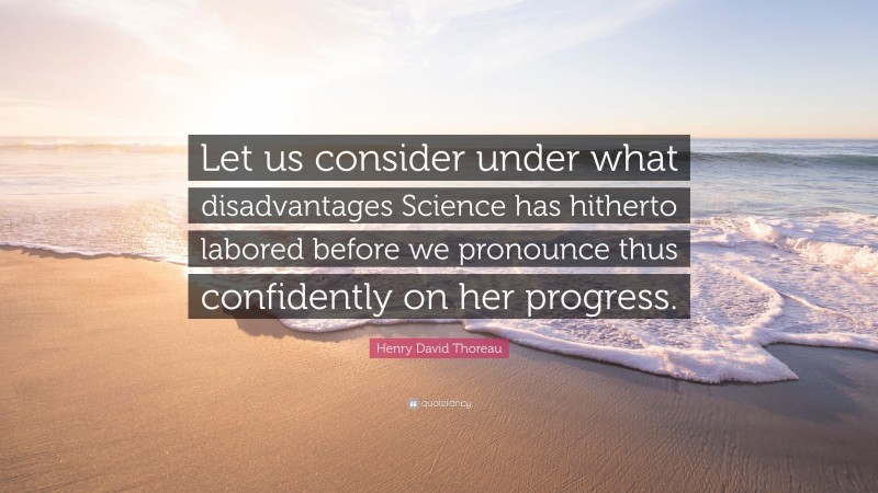 Henry David Thoreau Quote: “Let us consider under what disadvantages Science has hitherto labored before we pronounce thus confidently on her progress.”