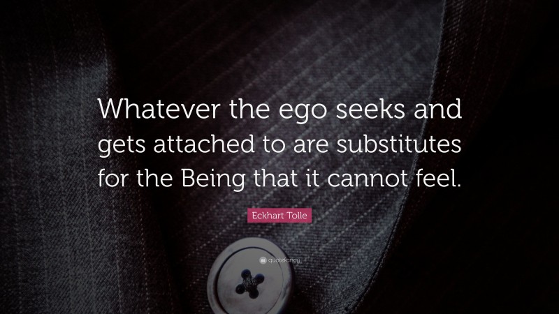 Eckhart Tolle Quote: “Whatever the ego seeks and gets attached to are substitutes for the Being that it cannot feel.”