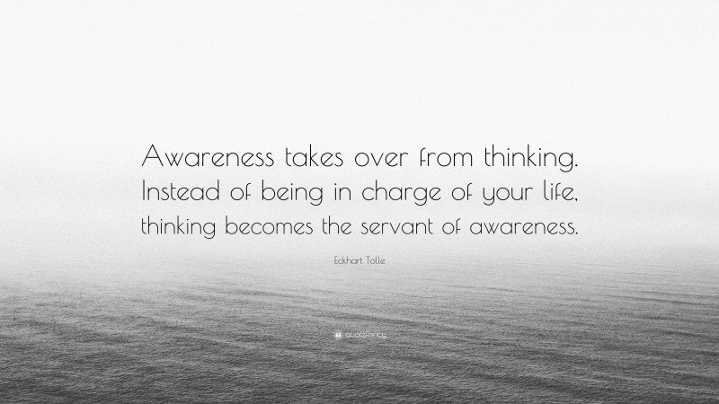 Eckhart Tolle Quote: “Awareness takes over from thinking. Instead of being in charge of your life, thinking becomes the servant of awareness.”