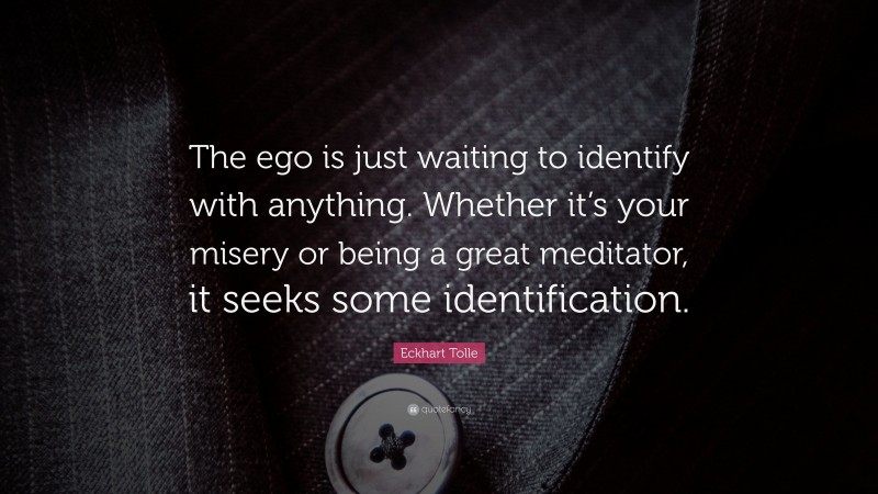 Eckhart Tolle Quote: “The ego is just waiting to identify with anything. Whether it’s your misery or being a great meditator, it seeks some identification.”