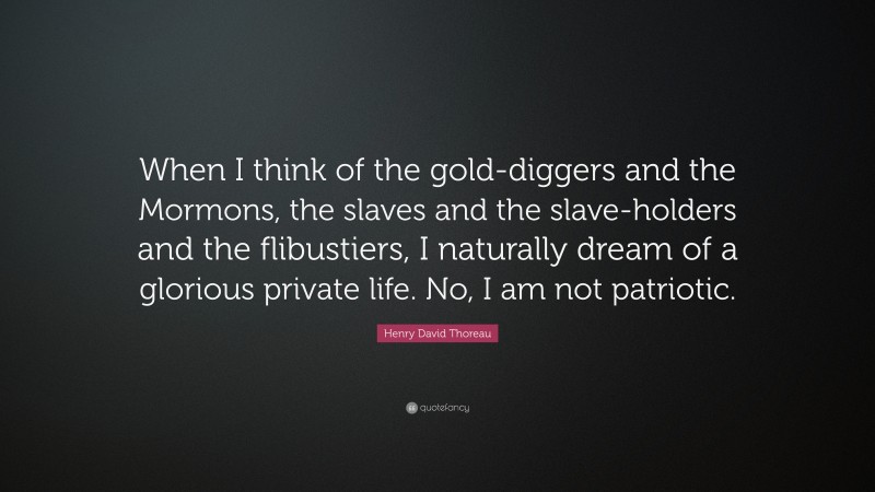 Henry David Thoreau Quote: “When I think of the gold-diggers and the Mormons, the slaves and the slave-holders and the flibustiers, I naturally dream of a glorious private life. No, I am not patriotic.”