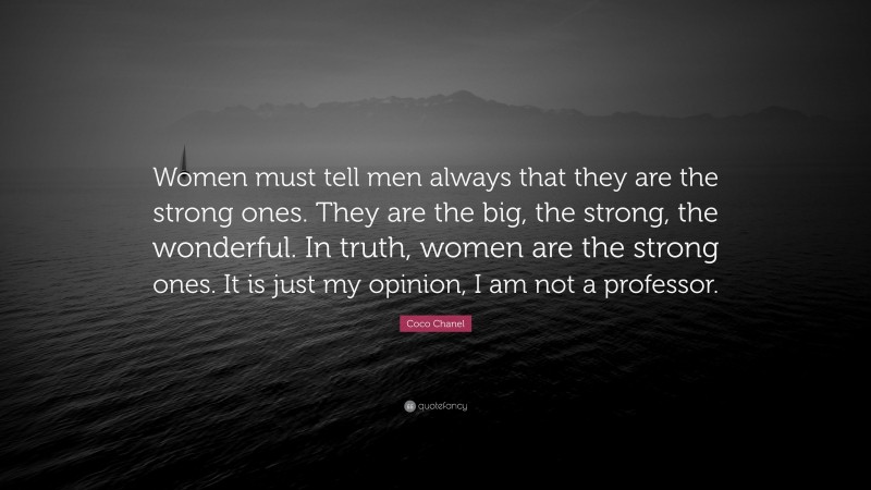 Coco Chanel Quote: “Women must tell men always that they are the strong ones. They are the big, the strong, the wonderful. In truth, women are the strong ones. It is just my opinion, I am not a professor.”