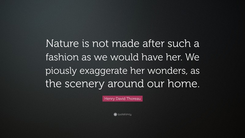 Henry David Thoreau Quote: “Nature is not made after such a fashion as we would have her. We piously exaggerate her wonders, as the scenery around our home.”