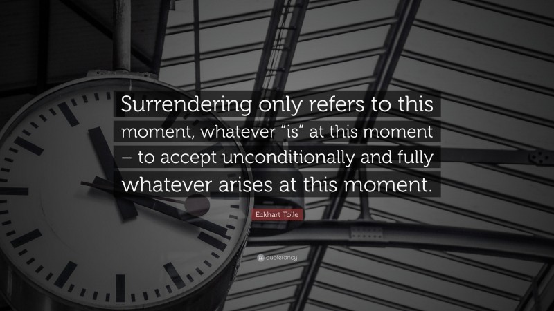 Eckhart Tolle Quote: “Surrendering only refers to this moment, whatever “is” at this moment – to accept unconditionally and fully whatever arises at this moment.”