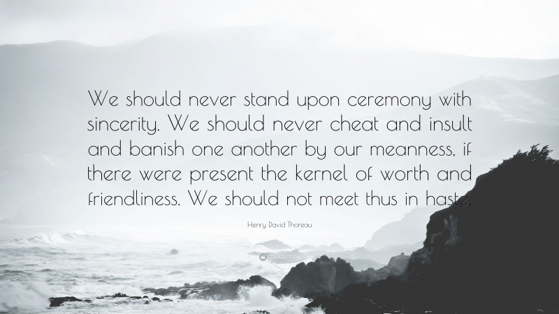 Henry David Thoreau Quote: “We should never stand upon ceremony with sincerity. We should never cheat and insult and banish one another by our meanness, if there were present the kernel of worth and friendliness. We should not meet thus in haste.”