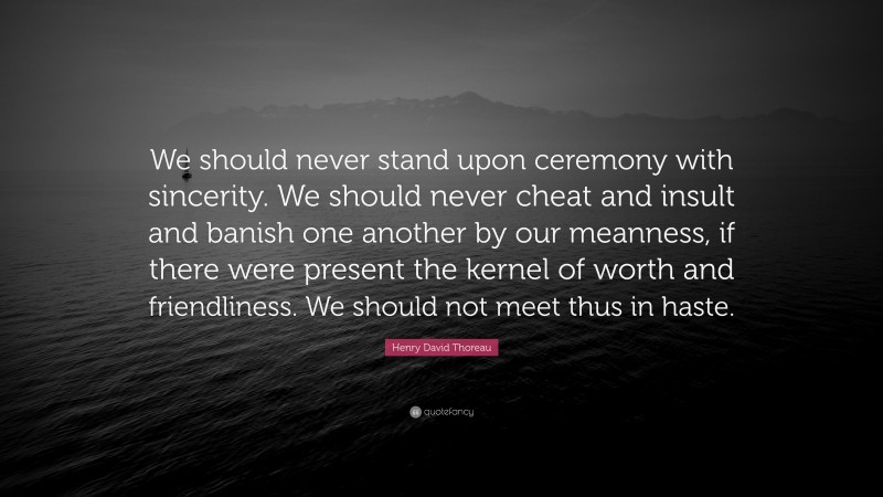 Henry David Thoreau Quote: “We should never stand upon ceremony with sincerity. We should never cheat and insult and banish one another by our meanness, if there were present the kernel of worth and friendliness. We should not meet thus in haste.”