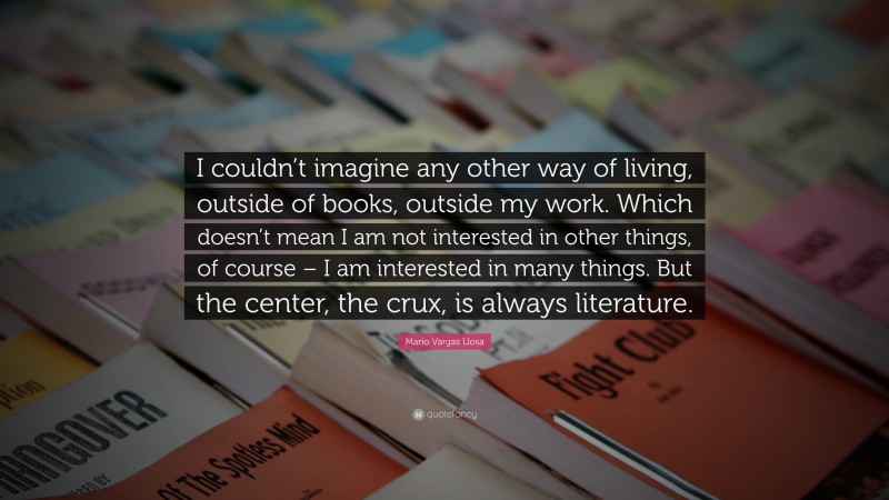Mario Vargas Llosa Quote: “I couldn’t imagine any other way of living, outside of books, outside my work. Which doesn’t mean I am not interested in other things, of course – I am interested in many things. But the center, the crux, is always literature.”