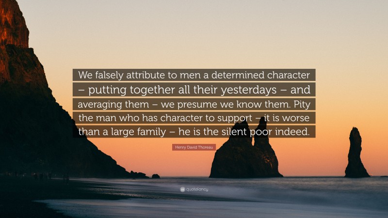 Henry David Thoreau Quote: “We falsely attribute to men a determined character – putting together all their yesterdays – and averaging them – we presume we know them. Pity the man who has character to support – it is worse than a large family – he is the silent poor indeed.”