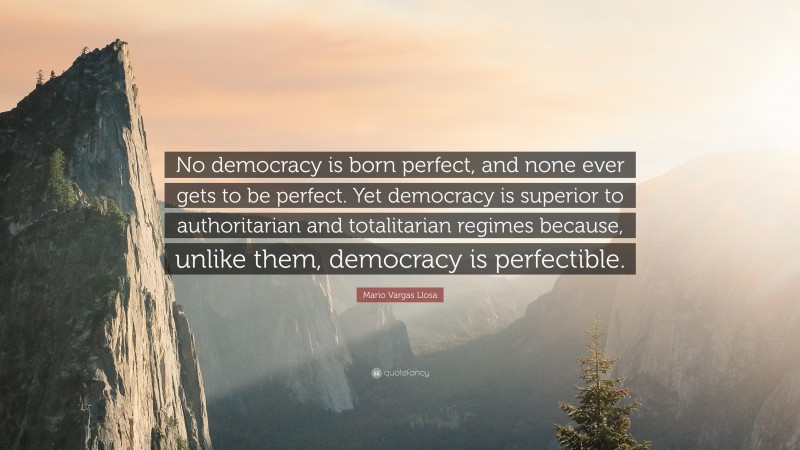 Mario Vargas Llosa Quote: “No democracy is born perfect, and none ever gets to be perfect. Yet democracy is superior to authoritarian and totalitarian regimes because, unlike them, democracy is perfectible.”