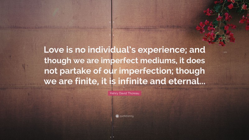 Henry David Thoreau Quote: “Love is no individual’s experience; and though we are imperfect mediums, it does not partake of our imperfection; though we are finite, it is infinite and eternal...”