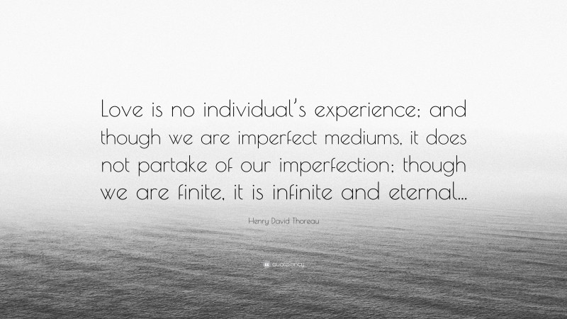 Henry David Thoreau Quote: “Love is no individual’s experience; and though we are imperfect mediums, it does not partake of our imperfection; though we are finite, it is infinite and eternal...”