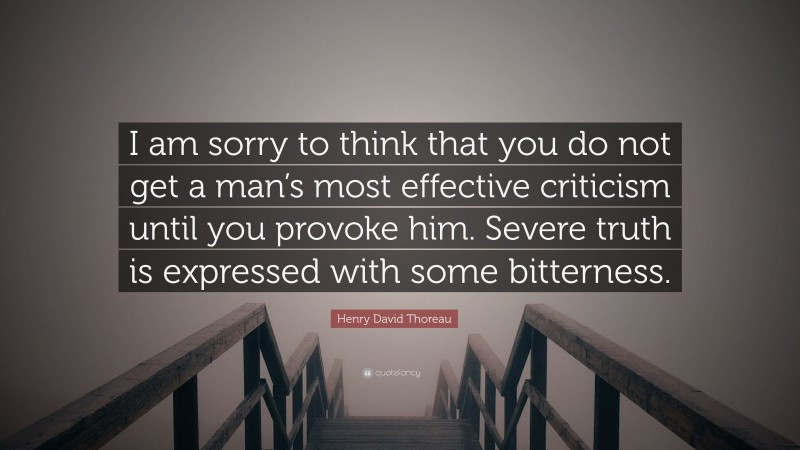 Henry David Thoreau Quote: “I am sorry to think that you do not get a man’s most effective criticism until you provoke him. Severe truth is expressed with some bitterness.”