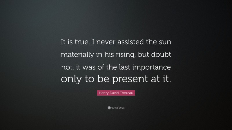 Henry David Thoreau Quote: “It is true, I never assisted the sun materially in his rising, but doubt not, it was of the last importance only to be present at it.”
