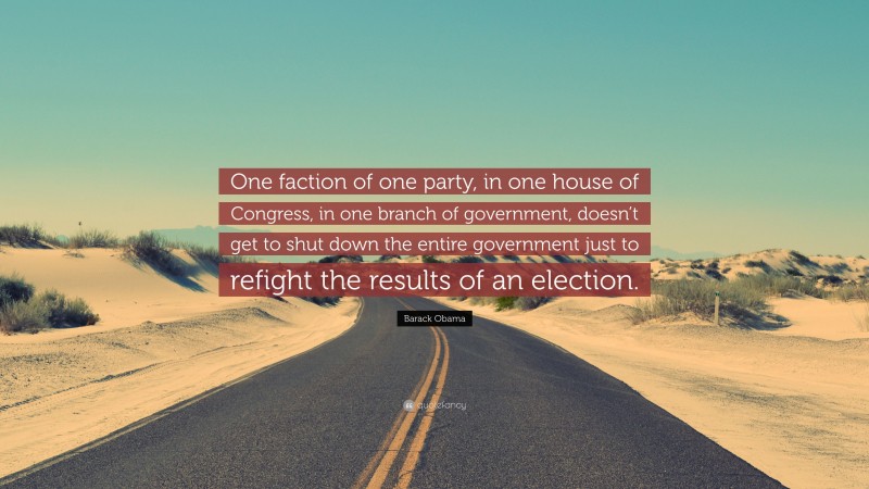 Barack Obama Quote: “One faction of one party, in one house of Congress, in one branch of government, doesn’t get to shut down the entire government just to refight the results of an election.”