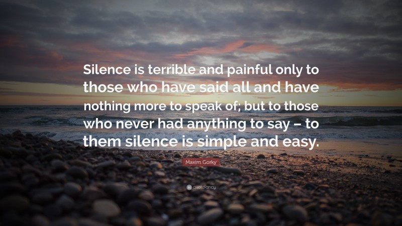 Maxim Gorky Quote: “Silence is terrible and painful only to those who have said all and have nothing more to speak of; but to those who never had anything to say – to them silence is simple and easy.”