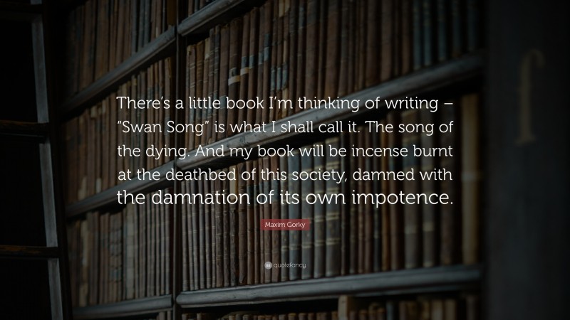 Maxim Gorky Quote: “There’s a little book I’m thinking of writing – “Swan Song” is what I shall call it. The song of the dying. And my book will be incense burnt at the deathbed of this society, damned with the damnation of its own impotence.”