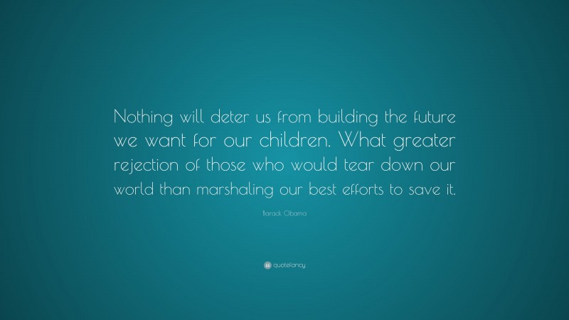 Barack Obama Quote: “Nothing will deter us from building the future we want for our children. What greater rejection of those who would tear down our world than marshaling our best efforts to save it.”