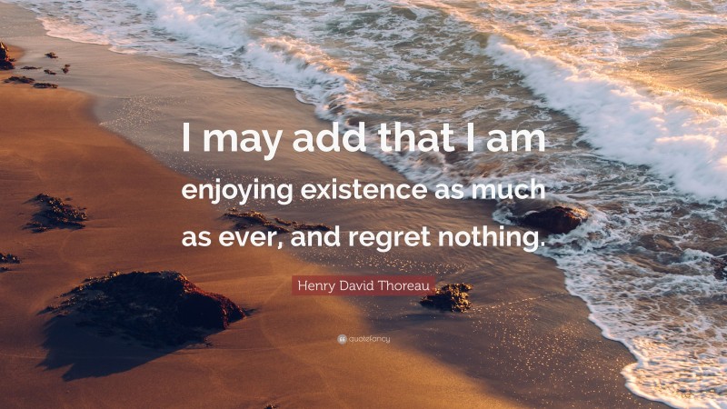 Henry David Thoreau Quote: “I may add that I am enjoying existence as much as ever, and regret nothing.”
