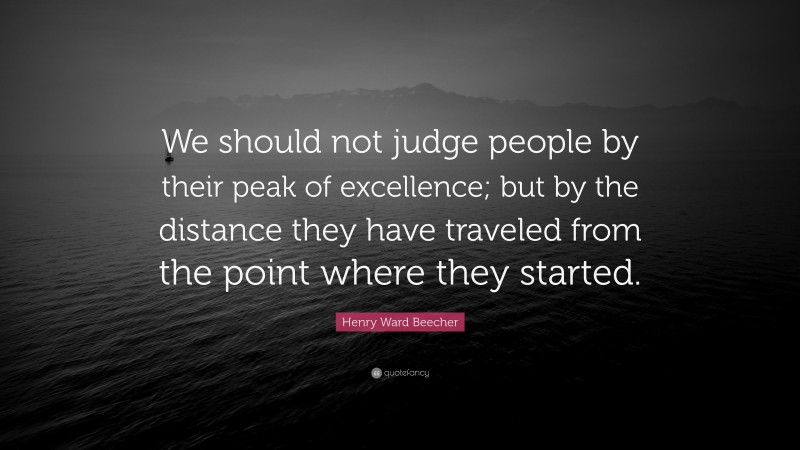 Henry Ward Beecher Quote: “We should not judge people by their peak of excellence; but by the distance they have traveled from the point where they started.”