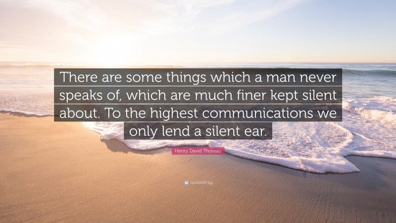 Henry David Thoreau Quote: “There are some things which a man never speaks of, which are much finer kept silent about. To the highest communications we only lend a silent ear.”