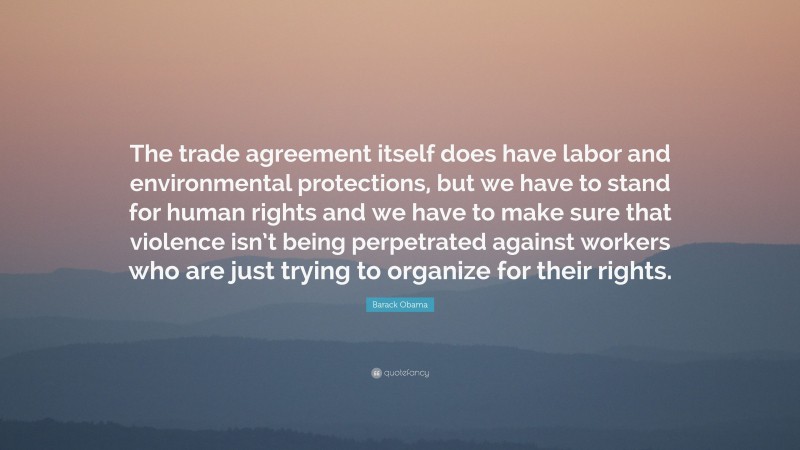 Barack Obama Quote: “The trade agreement itself does have labor and environmental protections, but we have to stand for human rights and we have to make sure that violence isn’t being perpetrated against workers who are just trying to organize for their rights.”