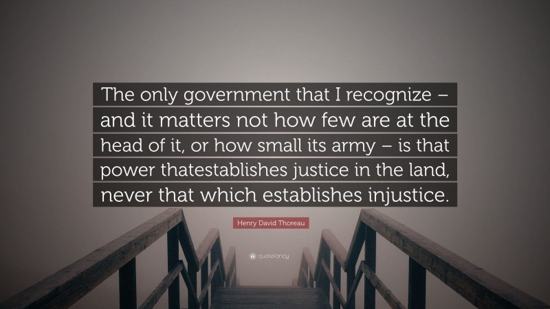 Henry David Thoreau Quote: “The only government that I recognize – and it matters not how few are at the head of it, or how small its army – is that power thatestablishes justice in the land, never that which establishes injustice.”