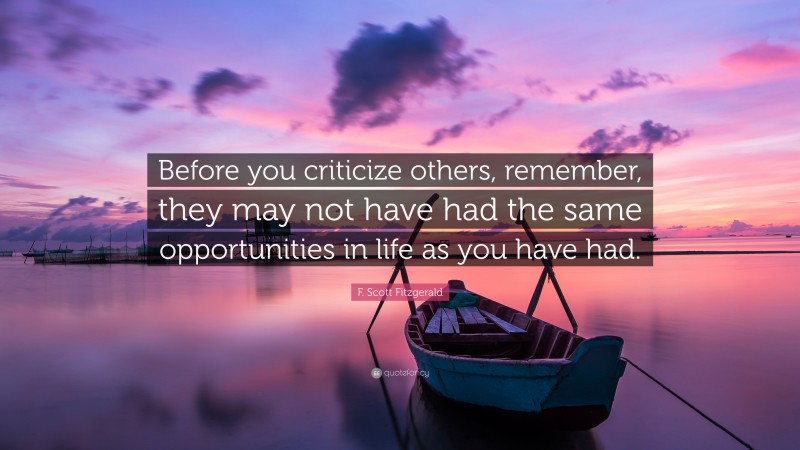 F. Scott Fitzgerald Quote: “Before you criticize others, remember, they may not have had the same opportunities in life as you have had.”