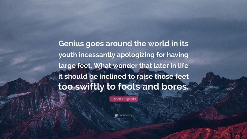 F. Scott Fitzgerald Quote: “Genius goes around the world in its youth incessantly apologizing for having large feet. What wonder that later in life it should be inclined to raise those feet too swiftly to fools and bores.”