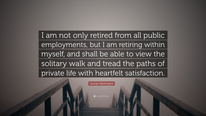 George Washington Quote: “I am not only retired from all public employments, but I am retiring within myself, and shall be able to view the solitary walk and tread the paths of private life with heartfelt satisfaction.”