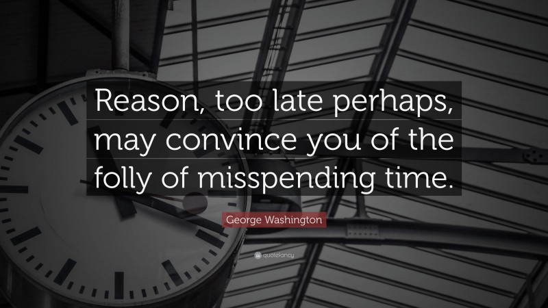 George Washington Quote: “Reason, too late perhaps, may convince you of the folly of misspending time.”