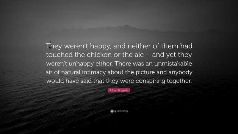 F. Scott Fitzgerald Quote: “They weren’t happy, and neither of them had touched the chicken or the ale – and yet they weren’t unhappy either. There was an unmistakable air of natural intimacy about the picture and anybody would have said that they were conspiring together.”