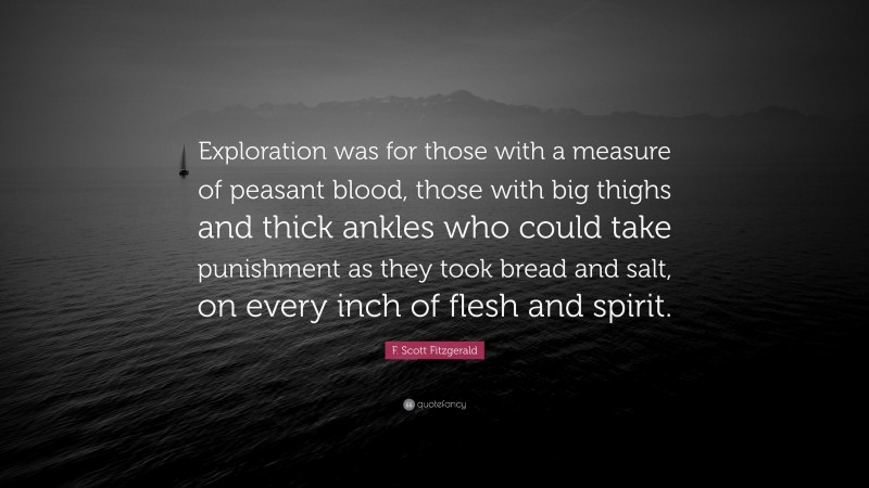 F. Scott Fitzgerald Quote: “Exploration was for those with a measure of peasant blood, those with big thighs and thick ankles who could take punishment as they took bread and salt, on every inch of flesh and spirit.”