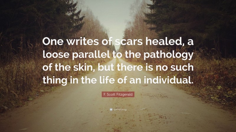 F. Scott Fitzgerald Quote: “One writes of scars healed, a loose parallel to the pathology of the skin, but there is no such thing in the life of an individual.”