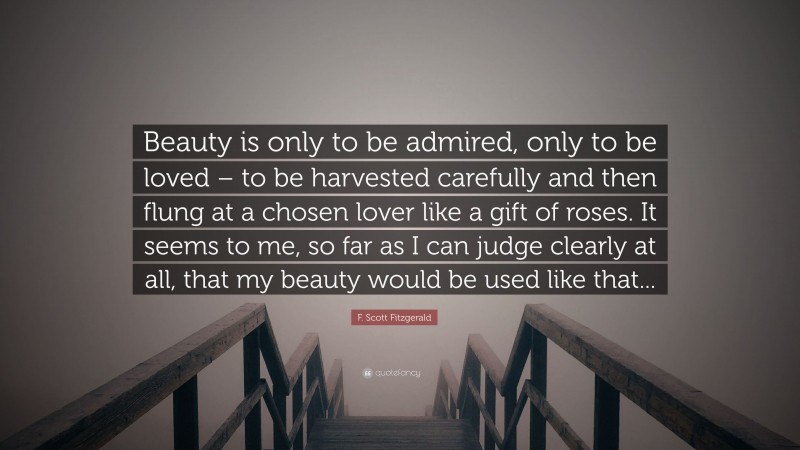 F. Scott Fitzgerald Quote: “Beauty is only to be admired, only to be loved – to be harvested carefully and then flung at a chosen lover like a gift of roses. It seems to me, so far as I can judge clearly at all, that my beauty would be used like that...”