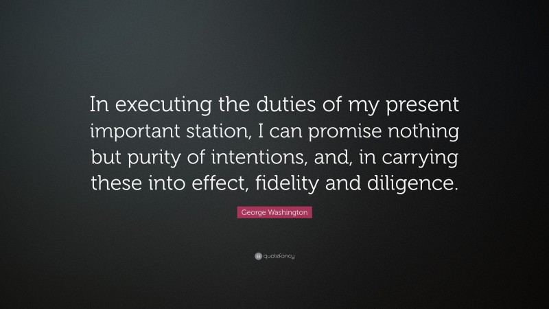 George Washington Quote: “In executing the duties of my present important station, I can promise nothing but purity of intentions, and, in carrying these into effect, fidelity and diligence.”