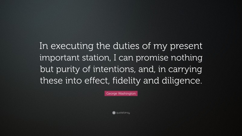 George Washington Quote: “In executing the duties of my present important station, I can promise nothing but purity of intentions, and, in carrying these into effect, fidelity and diligence.”