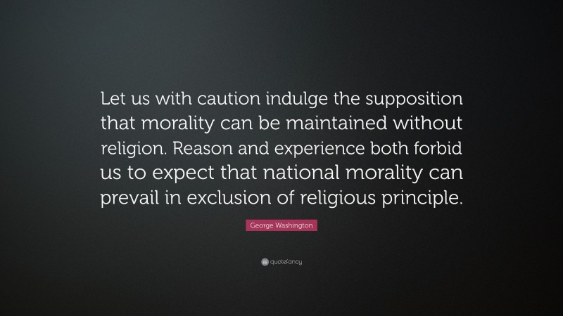 George Washington Quote: “Let us with caution indulge the supposition that morality can be maintained without religion. Reason and experience both forbid us to expect that national morality can prevail in exclusion of religious principle.”