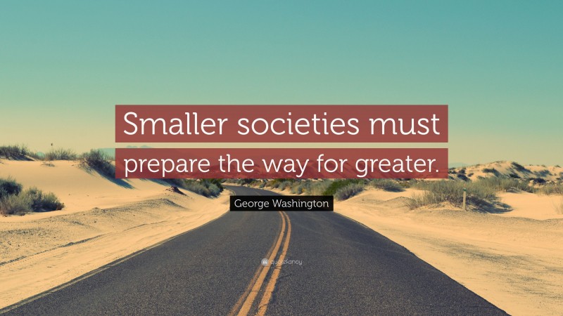 George Washington Quote: “Smaller societies must prepare the way for greater.”