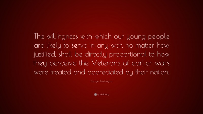 George Washington Quote: “The willingness with which our young people are likely to serve in any war, no matter how justified, shall be directly proportional to how they perceive the Veterans of earlier wars were treated and appreciated by their nation.”