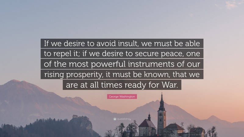 George Washington Quote: “If we desire to avoid insult, we must be able to repel it; if we desire to secure peace, one of the most powerful instruments of our rising prosperity, it must be known, that we are at all times ready for War.”