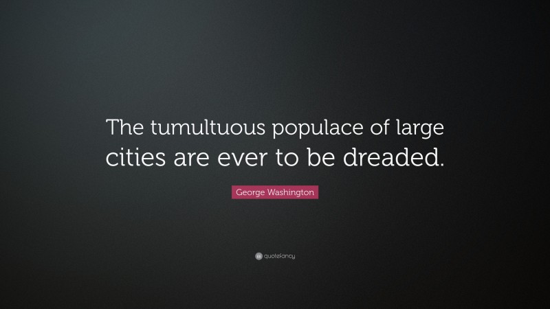George Washington Quote: “The tumultuous populace of large cities are ever to be dreaded.”