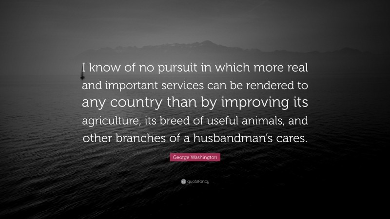 George Washington Quote: “I know of no pursuit in which more real and important services can be rendered to any country than by improving its agriculture, its breed of useful animals, and other branches of a husbandman’s cares.”