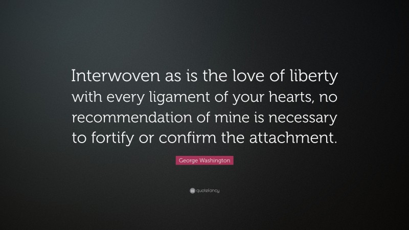 George Washington Quote: “Interwoven as is the love of liberty with every ligament of your hearts, no recommendation of mine is necessary to fortify or confirm the attachment.”
